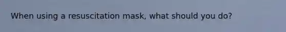 When using a resuscitation mask, what should you do?