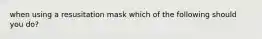 when using a resusitation mask which of the following should you do?