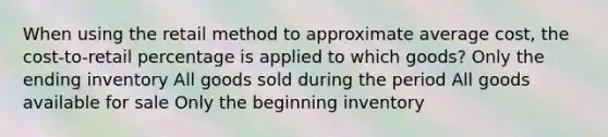 When using the retail method to approximate average cost, the cost-to-retail percentage is applied to which goods? Only the ending inventory All goods sold during the period All goods available for sale Only the beginning inventory