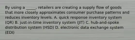 By using a _____, retailers are creating a supply flow of goods that more closely approximates consumer purchase patterns and reduces inventory levels. A. quick response inventory system (QR) B. just-in-time inventory system (JIT) C. hub-and-spoke distribution system (HSD) D. electronic data exchange system (EDI)