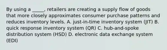 By using a _____, retailers are creating a supply flow of goods that more closely approximates consumer purchase patterns and reduces inventory levels. A. just-in-time inventory system (JIT) B. quick response inventory system (QR) C. hub-and-spoke distribution system (HSD) D. electronic data exchange system (EDI)