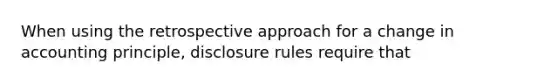 When using the retrospective approach for a change in accounting principle, disclosure rules require that