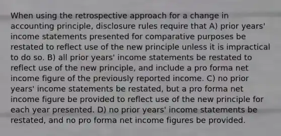 When using the retrospective approach for a change in accounting principle, disclosure rules require that A) prior years' income statements presented for comparative purposes be restated to reflect use of the new principle unless it is impractical to do so. B) all prior years' income statements be restated to reflect use of the new principle, and include a pro forma net income figure of the previously reported income. C) no prior years' income statements be restated, but a pro forma net income figure be provided to reflect use of the new principle for each year presented. D) no prior years' income statements be restated, and no pro forma net income figures be provided.