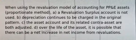 When using the revaluation model of accounting for PP&E assets (proportionate method), a) a Revaluation Surplus account is not used. b) depreciation continues to be charged in the original pattern. c) the asset account and its related contra-asset are both adjusted. d) over the life of the asset, it is possible that there can be a net increase in net income from revaluations.