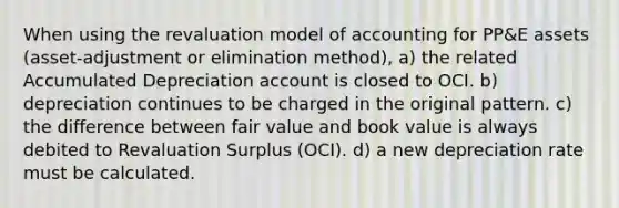 When using the revaluation model of accounting for PP&E assets (asset-adjustment or elimination method), a) the related Accumulated Depreciation account is closed to OCI. b) depreciation continues to be charged in the original pattern. c) the difference between fair value and book value is always debited to Revaluation Surplus (OCI). d) a new depreciation rate must be calculated.