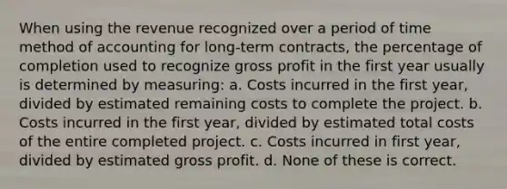 When using the revenue recognized over a period of time method of accounting for long-term contracts, the percentage of completion used to recognize gross profit in the first year usually is determined by measuring: a. Costs incurred in the first year, divided by estimated remaining costs to complete the project. b. Costs incurred in the first year, divided by estimated total costs of the entire completed project. c. Costs incurred in first year, divided by estimated gross profit. d. None of these is correct.