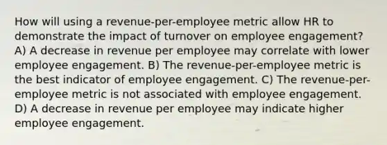 How will using a revenue-per-employee metric allow HR to demonstrate the impact of turnover on employee engagement? A) A decrease in revenue per employee may correlate with lower employee engagement. B) The revenue-per-employee metric is the best indicator of employee engagement. C) The revenue-per-employee metric is not associated with employee engagement. D) A decrease in revenue per employee may indicate higher employee engagement.