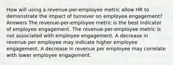 How will using a revenue-per-employee metric allow HR to demonstrate the impact of turnover on employee engagement? Answers The revenue-per-employee metric is the best indicator of employee engagement. The revenue-per-employee metric is not associated with employee engagement. A decrease in revenue per employee may indicate higher employee engagement. A decrease in revenue per employee may correlate with lower employee engagement.