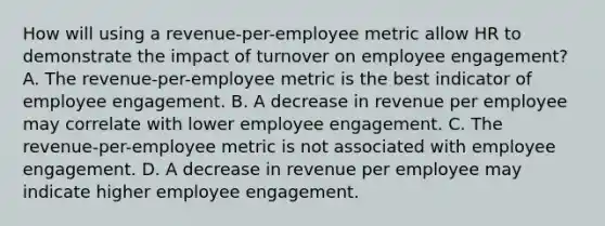 How will using a revenue-per-employee metric allow HR to demonstrate the impact of turnover on employee engagement? A. The revenue-per-employee metric is the best indicator of employee engagement. B. A decrease in revenue per employee may correlate with lower employee engagement. C. The revenue-per-employee metric is not associated with employee engagement. D. A decrease in revenue per employee may indicate higher employee engagement.