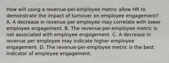 How will using a revenue-per-employee metric allow HR to demonstrate the impact of turnover on employee engagement? A. A decrease in revenue per employee may correlate with lower employee engagement. B. The revenue-per-employee metric is not associated with employee engagement. C. A decrease in revenue per employee may indicate higher employee engagement. D. The revenue-per-employee metric is the best indicator of employee engagement.