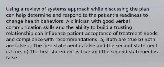 Using a review of systems approach while discussing the plan can help determine and respond to the patient's readiness to change health behaviors. A clinician with good verbal communication skills and the ability to build a trusting relationship can influence patient acceptance of treatment needs and compliance with recommendations. a) Both are true b) Both are false c) The first statement is false and the second statement is true. d) The first statement is true and the second statement is false.