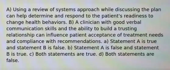 A) Using a review of systems approach while discussing the plan can help determine and respond to the patient's readiness to change health behaviors. B) A clinician with good verbal communication skills and the ability to build a trusting relationship can influence patient acceptance of treatment needs and compliance with recommendations. a) Statement A is true and statement B is false. b) Statement A is false and statement B is true. c) Both statements are true. d) Both statements are false.