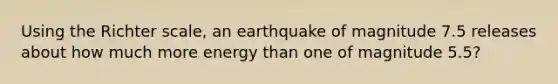 Using the Richter scale, an earthquake of magnitude 7.5 releases about how much more energy than one of magnitude 5.5?