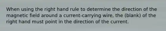 When using the right hand rule to determine the direction of the magnetic field around a current-carrying wire, the (blank) of the right hand must point in the direction of the current.