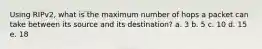 Using RIPv2, what is the maximum number of hops a packet can take between its source and its destination? a. 3 b. 5 c. 10 d. 15 e. 18