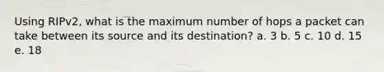 Using RIPv2, what is the maximum number of hops a packet can take between its source and its destination? a. 3 b. 5 c. 10 d. 15 e. 18