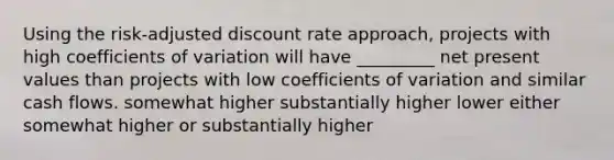 Using the risk-adjusted discount rate approach, projects with high coefficients of variation will have _________ net present values than projects with low coefficients of variation and similar cash flows. somewhat higher substantially higher lower either somewhat higher or substantially higher