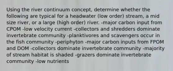 Using the river continuum concept, determine whether the following are typical for a headwater (low order) stream, a mid size river, or a large (high order) river. -major carbon input from CPOM -low velocity current -collectors and shredders dominate invertebrate community -planktivores and scavengers occur in the fish community -periphyton -major carbon inputs from FPOM and DOM -collectors dominate invertebrate community -majority of stream habitat is shaded -grazers dominate invertebrate community -low nutrients