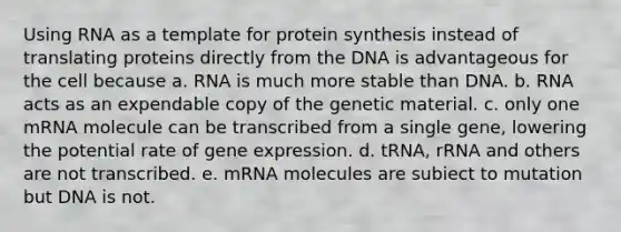 Using RNA as a template for protein synthesis instead of translating proteins directly from the DNA is advantageous for the cell because a. RNA is much more stable than DNA. b. RNA acts as an expendable copy of the genetic material. c. only one mRNA molecule can be transcribed from a single gene, lowering the potential rate of gene expression. ﻿﻿﻿d. tRNA, rRNA and others are not transcribed. ﻿﻿﻿e. mRNA molecules are subiect to mutation but DNA is not.