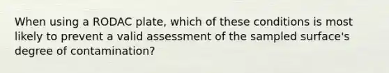 When using a RODAC plate, which of these conditions is most likely to prevent a valid assessment of the sampled surface's degree of contamination?