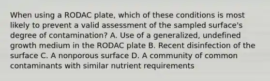 When using a RODAC plate, which of these conditions is most likely to prevent a valid assessment of the sampled surface's degree of contamination? A. Use of a generalized, undefined growth medium in the RODAC plate B. Recent disinfection of the surface C. A nonporous surface D. A community of common contaminants with similar nutrient requirements