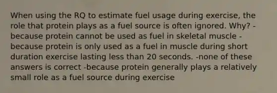 When using the RQ to estimate fuel usage during exercise, the role that protein plays as a fuel source is often ignored. Why? - because protein cannot be used as fuel in skeletal muscle -because protein is only used as a fuel in muscle during short duration exercise lasting less than 20 seconds. -none of these answers is correct -because protein generally plays a relatively small role as a fuel source during exercise