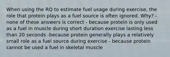 When using the RQ to estimate fuel usage during exercise, the role that protein plays as a fuel source is often ignored. Why? - none of these answers is correct - because protein is only used as a fuel in muscle during short duration exercise lasting less than 20 seconds -because protein generally plays a relatively small role as a fuel source during exercise - because protein cannot be used a fuel in skeletal muscle