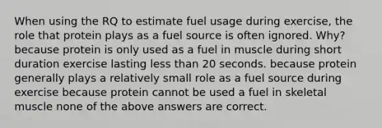 When using the RQ to estimate fuel usage during exercise, the role that protein plays as a fuel source is often ignored. Why? because protein is only used as a fuel in muscle during short duration exercise lasting less than 20 seconds. because protein generally plays a relatively small role as a fuel source during exercise because protein cannot be used a fuel in skeletal muscle none of the above answers are correct.