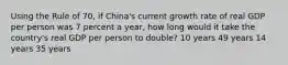 Using the Rule of 70, if China's current growth rate of real GDP per person was 7 percent a year, how long would it take the country's real GDP per person to double? 10 years 49 years 14 years 35 years