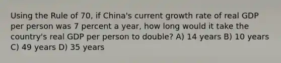 Using the Rule of 70, if China's current growth rate of real GDP per person was 7 percent a year, how long would it take the country's real GDP per person to double? A) 14 years B) 10 years C) 49 years D) 35 years