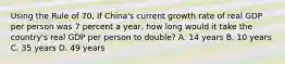 Using the Rule of 70, if China's current growth rate of real GDP per person was 7 percent a year, how long would it take the country's real GDP per person to double? A. 14 years B. 10 years C. 35 years D. 49 years