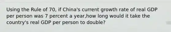 Using the Rule of 70, if China's current growth rate of real GDP per person was 7 percent a year,how long would it take the country's real GDP per person to double?