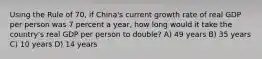 Using the Rule of 70, if China's current growth rate of real GDP per person was 7 percent a year, how long would it take the country's real GDP per person to double? A) 49 years B) 35 years C) 10 years D) 14 years