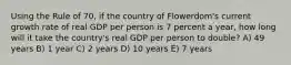 Using the Rule of 70, if the country of Flowerdom's current growth rate of real GDP per person is 7 percent a year, how long will it take the country's real GDP per person to double? A) 49 years B) 1 year C) 2 years D) 10 years E) 7 years