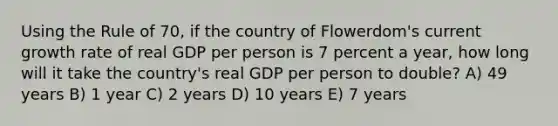 Using the Rule of 70, if the country of Flowerdom's current growth rate of real GDP per person is 7 percent a year, how long will it take the country's real GDP per person to double? A) 49 years B) 1 year C) 2 years D) 10 years E) 7 years