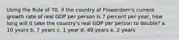 Using the Rule of 70, if the country of Flowerdom's current growth rate of real GDP per person is 7 percent per year, how long will it take the country's real GDP per person to double? a. 10 years b. 7 years c. 1 year d. 49 years e. 2 years