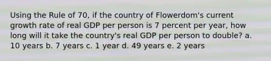 Using the Rule of 70, if the country of Flowerdom's current growth rate of real GDP per person is 7 percent per year, how long will it take the country's real GDP per person to double? a. 10 years b. 7 years c. 1 year d. 49 years e. 2 years