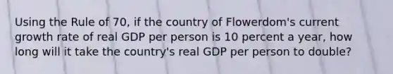 Using the Rule of 70, if the country of Flowerdom's current growth rate of real GDP per person is 10 percent a year, how long will it take the country's real GDP per person to double?