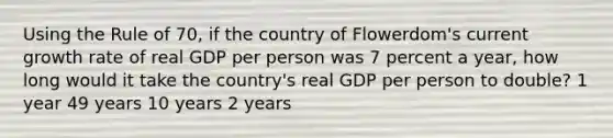 Using the Rule of 70, if the country of Flowerdom's current growth rate of real GDP per person was 7 percent a year, how long would it take the country's real GDP per person to double? 1 year 49 years 10 years 2 years