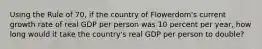 Using the Rule of 70, if the country of Flowerdom's current growth rate of real GDP per person was 10 percent per year, how long would it take the country's real GDP per person to double?