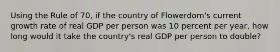 Using the Rule of 70, if the country of Flowerdom's current growth rate of real GDP per person was 10 percent per year, how long would it take the country's real GDP per person to double?