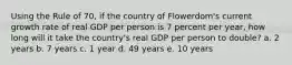 Using the Rule of 70, if the country of Flowerdom's current growth rate of real GDP per person is 7 percent per year, how long will it take the country's real GDP per person to double? a. 2 years b. 7 years c. 1 year d. 49 years e. 10 years