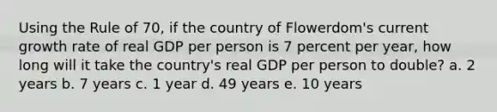 Using the Rule of 70, if the country of Flowerdom's current growth rate of real GDP per person is 7 percent per year, how long will it take the country's real GDP per person to double? a. 2 years b. 7 years c. 1 year d. 49 years e. 10 years