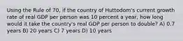 Using the Rule of 70, if the country of Huttodom's current growth rate of real GDP per person was 10 percent a year, how long would it take the country's real GDP per person to double? A) 0.7 years B) 20 years C) 7 years D) 10 years