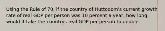 Using the Rule of 70, if the country of Huttodom's current growth rate of real GDP per person was 10 percent a year, how long would it take the countrys real GDP per person to double