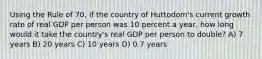 Using the Rule of 70, if the country of Huttodom's current growth rate of real GDP per person was 10 percent a year, how long would it take the country's real GDP per person to double? A) 7 years B) 20 years C) 10 years D) 0.7 years