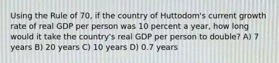 Using the Rule of 70, if the country of Huttodom's current growth rate of real GDP per person was 10 percent a year, how long would it take the country's real GDP per person to double? A) 7 years B) 20 years C) 10 years D) 0.7 years