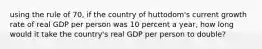 using the rule of 70, if the country of huttodom's current growth rate of real GDP per person was 10 percent a year, how long would it take the country's real GDP per person to double?