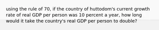 using the rule of 70, if the country of huttodom's current growth rate of real GDP per person was 10 percent a year, how long would it take the country's real GDP per person to double?