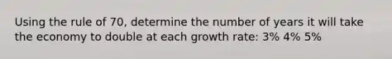 Using the rule of 70, determine the number of years it will take the economy to double at each growth rate: 3% 4% 5%